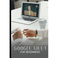 Google Meet For Beginners: The Complete Step-By-Step Guide To Getting Started With Video Meetings, Businesses, Live Streams, Webinars, Etc