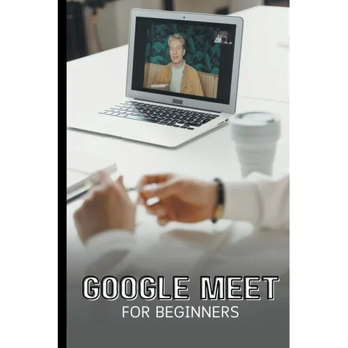 Google Meet For Beginners: The Complete Step-By-Step Guide To Getting Started With Video Meetings, Businesses, Live Streams, Webinars, Etc