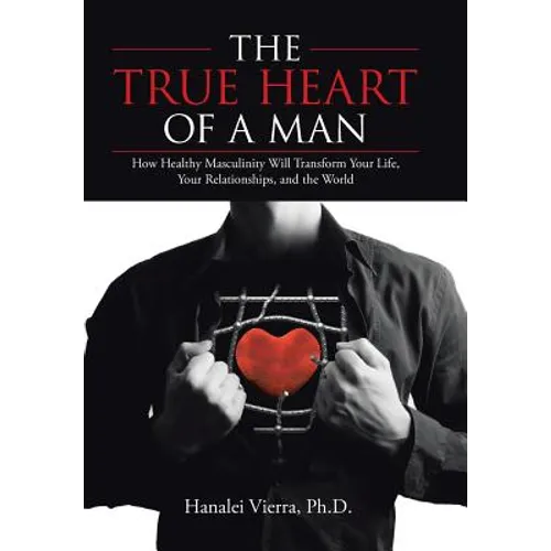 The TRUE HEART of a MAN: How Healthy Masculinity Will Transform Your Life, Your Relationships, and the World