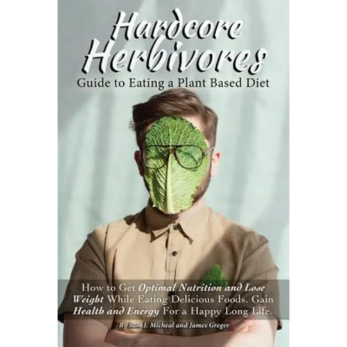 Hardcore Herbivores Guide to Eating a Whole Foods Plant Based Diet: How to Get Optimal Nutrition and Lose Weight While Eating Delicious Foods. Gain He
