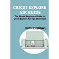 Cricut Explore Air User Guide: A User Guide To Master The 2021 Cricut Explore Air To Become A Pro