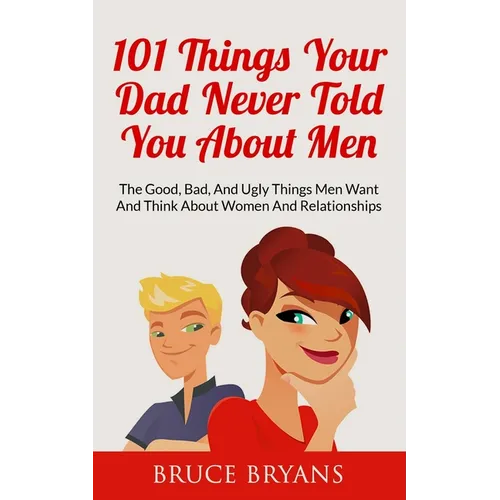 101 Things Your Dad Never Told You About Men: The Good, Bad, And Ugly Things Men Want And Think About Women And Relationships