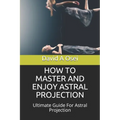 How to Master and Enjoy Astral Projection: Ultimate Guide For Astral Projection