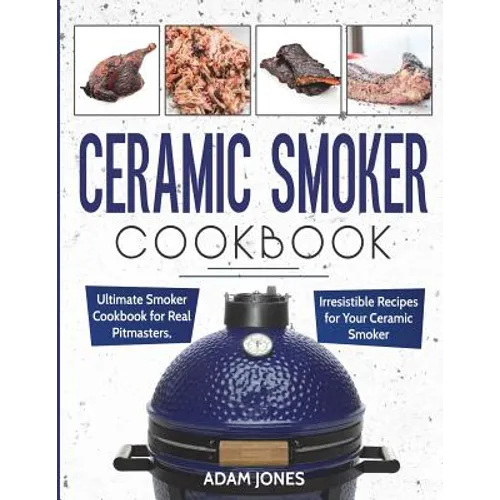 Ceramic Smoker Cookbook: Ultimate Smoker Cookbook for Real Pitmasters, Irresistible Recipes for Your Ceramic Smoker