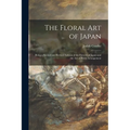 The Floral Art of Japan: Being a Second and Revised Edition of the Flowers of Japan and the Art of Floral Arrangement