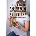 99 Headache and Migraine Juice and Meal Recipe Solutions: Reduce Pain Fast and Permanently