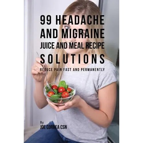 99 Headache and Migraine Juice and Meal Recipe Solutions: Reduce Pain Fast and Permanently