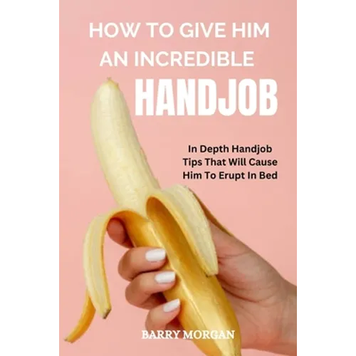 How to Give Him an Incredible Handjob: In Depth Handjob Tips That Will Cause Him to Erupt in Bed