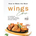 How to Make the Best Wings Ever: A Cookbook for Crispy, Saucy, and Unforgettable Chicken Wings