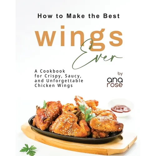 How to Make the Best Wings Ever: A Cookbook for Crispy, Saucy, and Unforgettable Chicken Wings