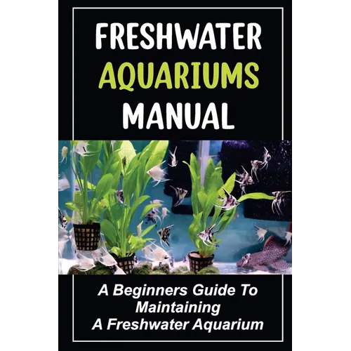 Freshwater Aquariums Manual: A Beginners Guide To Maintaining A Freshwater Aquarium
