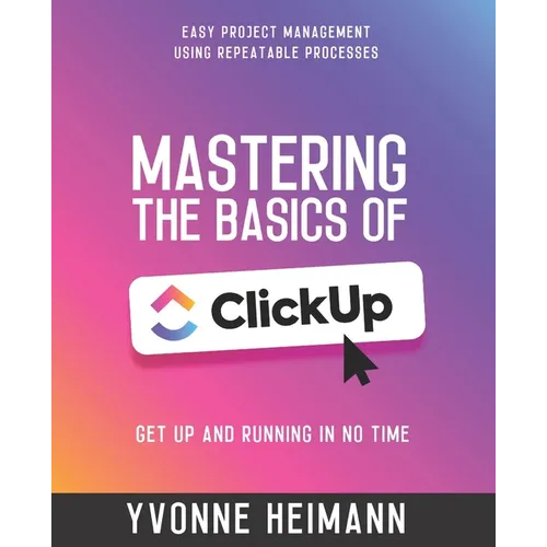 Mastering the Basics of ClickUp: Get Up and Running in No Time: Easy project management using repeatable processes