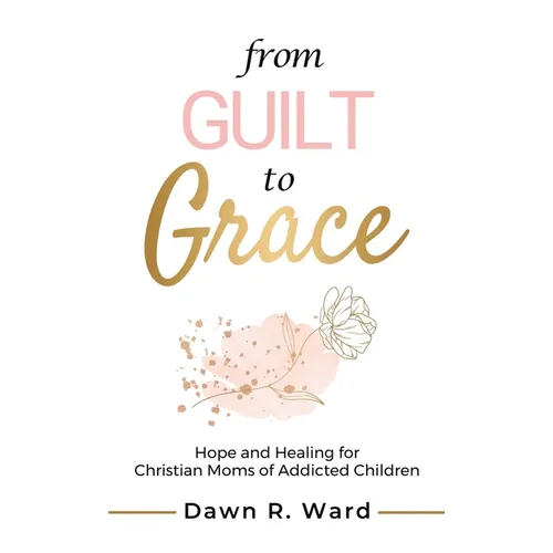 From Guilt to Grace: Hope and Healing for Christian Moms of Addicted Children