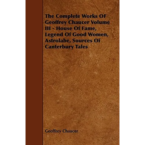 The Complete Works OF Geoffrey Chaucer Volume III - House Of Fame, Legend Of Good Women, Astrolabe, Sources Of Canterbury Tales
