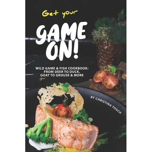 Get your Game On!: Wild Game & Fish Cookbook: From Deer to Duck, Goat to Grouse More