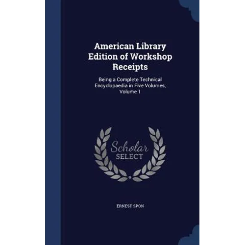 American Library Edition of Workshop Receipts: Being a Complete Technical Encyclopaedia in Five Volumes, Volume 1