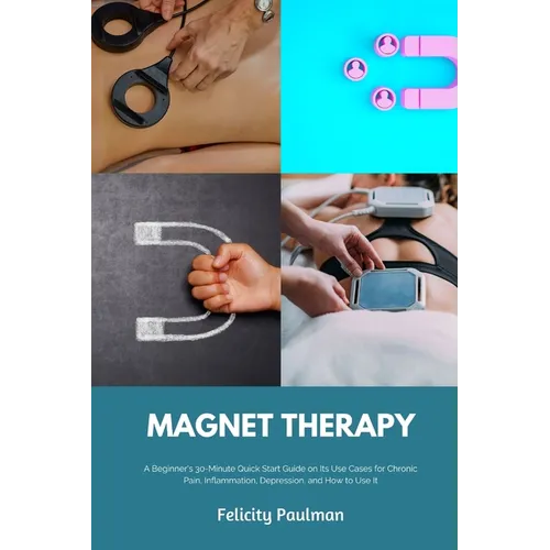 Magnet Therapy: A Beginner's 30-Minute Quick Start Guide on Its Use Cases for Chronic Pain, Inflammation, Depression, and How to Use It