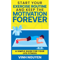 Start Your Exercise Routine and Keep the Motivation Forever: A Simple Guide for Your Life Fitness