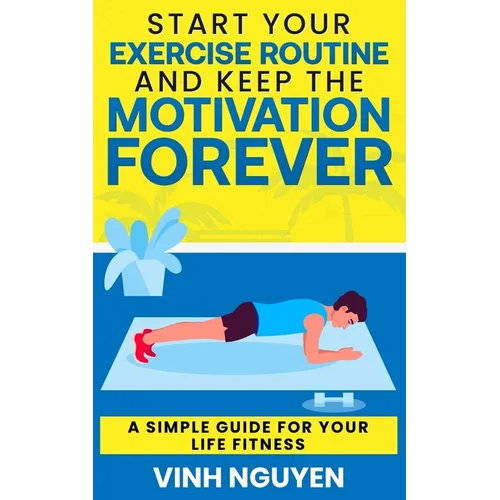 Start Your Exercise Routine and Keep the Motivation Forever: A Simple Guide for Your Life Fitness