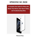 iPhone Se 2020: A Complete User Guide For iPhone SE. Master Your Device, User Tips & Tricks, and Troubleshooting Hints.