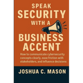 Speak Security With A Business Accent: How to Communicate Cybersecurity Concepts Clearly, Ease Friction with Stakeholders, and Influence Decisions