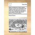 Select Architecture: Being Regular Designs of Plans and Elevations Well Suited to Both Town and Country; In Which the Magnificence and Beau