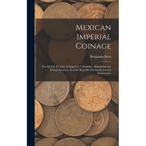Mexican Imperial Coinage: The Medals & Coins of Augustine I (Iturbide), Maximilian the French Invasion, & of the Republic During the French Interventi