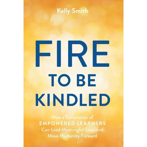 A Fire to Be Kindled: How a Generation of Empowered Learners Can Lead Meaningful Lives and Move Humanity Forward
