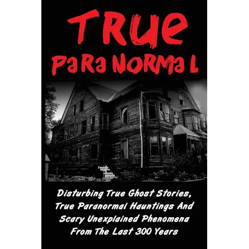 True Paranormal: Disturbing True Ghost Stories, True Paranormal Hauntings And Scary Unexplained Phenomena From The Last 300 Years