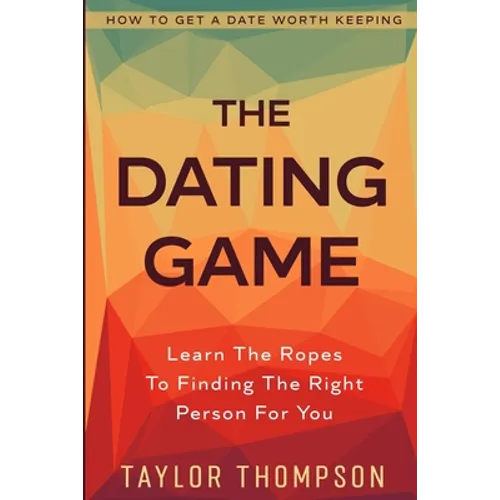 How To Get A Date Worth Keeping: The Dating Game - Learn The Ropes To Finding The Right Person For You