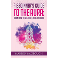 A Beginner's Guide to The Aura: Learn How to See, Feel & Heal The Aura