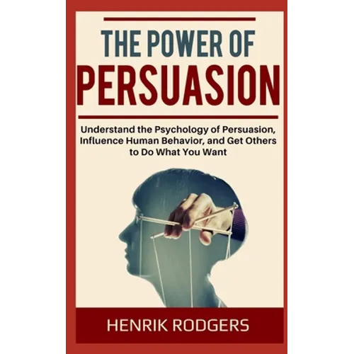 The Power of Persuasion: Understand the Psychology of Persuasion, Influence Human Behavior, and Get Others to Do What You Want