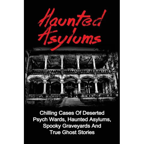 Haunted Asylums: Chilling Cases Of Deserted Psych Wards, Haunted Asylums, Spooky Graveyards And True Ghost Stories