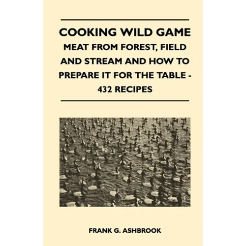 Cooking Wild Game - Meat From Forest, Field And Stream And How To Prepare It For The Table - 432 Recipes