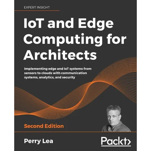 IoT and Edge Computing for Architects - Second Edition: Implementing edge and IoT systems from sensors to clouds with communication systems, analytics