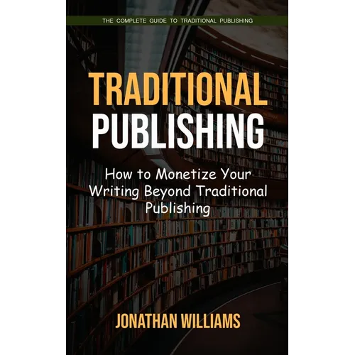 Traditional Publishing: The Complete Guide to Traditional Publishing (How to Monetize Your Writing Beyond Traditional Publishing)