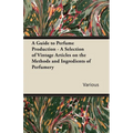 A Guide to Perfume Production - A Selection of Vintage Articles on the Methods and Ingredients of Perfumery