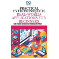 Practical Python Projects Real-World Applications for Beginners: Build Projects That Solve Real Problems with Python