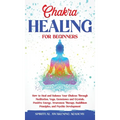 Chakra Healing for Beginners: How to Heal and Balance Your Chakras Through Meditation Yoga, Gemstones and Crystals. Positive Energy, Awareness therapy