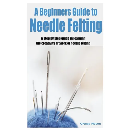 A Beginners Guide to Needle Felting: A step by step guide in learning the creativity artwork of needle felting