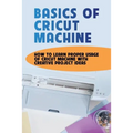 Basics Of Cricut Machine: How To Learn Proper Usage Of Cricut Machine With Creative Project Ideas: Projects You Can Do With Cricut Maker