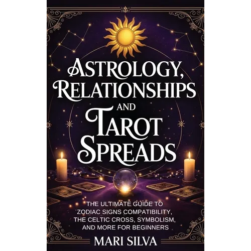 Astrology, Relationships, and Tarot Spreads: The Ultimate Guide to Zodiac Signs Compatibility, the Celtic Cross, Symbolism, and More for Beginners