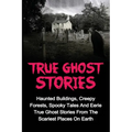 True Ghost Stories: Haunted Buildings, Creepy Forests, Spooky Tales And Eerie True Ghost Stories From The Scariest Places On Earth