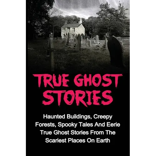 True Ghost Stories: Haunted Buildings, Creepy Forests, Spooky Tales And Eerie True Ghost Stories From The Scariest Places On Earth