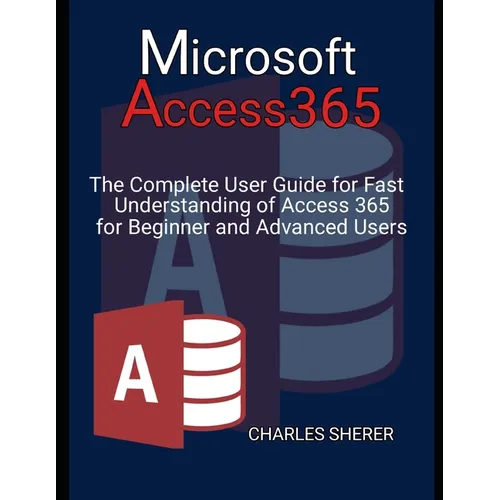 Microsoft Access 365: The Complete User Guide for Fast Understanding of Access 365 for Beginner and Advanced Users