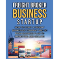 Freight Broker Business Startup: How to Start a Freight Brokerage Company and Go from Business Plan to Marketing and Scaling.