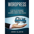 Wordpress: A Step-by-Step Beginners' Guide to Build Your Own WordPress Website from Scratch