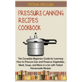 Pressure Canning Recipes Cookbook: The Complete Beginners Guide for Learning How to Pressure Can and Preserve Vegetables, Meat, Soups, and More in a J