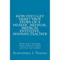HOW DID I GET HERE, True Story of a Healer, Medical Intuitive, Shaman, Teacher: How did I become these people? How can you get here?
