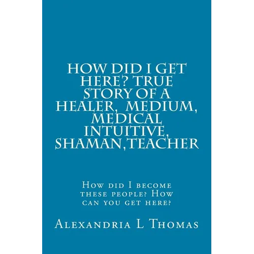 HOW DID I GET HERE, True Story of a Healer, Medical Intuitive, Shaman, Teacher: How did I become these people? How can you get here?